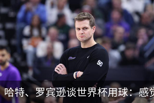 哈特、罗宾逊谈世界杯用球：感觉球员有点不适应，今年远射特别多